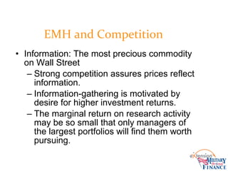• Information: The most precious commodity
on Wall Street
– Strong competition assures prices reflect
information.
– Information-gathering is motivated by
desire for higher investment returns.
– The marginal return on research activity
may be so small that only managers of
the largest portfolios will find them worth
pursuing.
EMH and Competition
 
