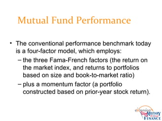 Mutual Fund Performance
• The conventional performance benchmark today
is a four-factor model, which employs:
– the three Fama-French factors (the return on
the market index, and returns to portfolios
based on size and book-to-market ratio)
– plus a momentum factor (a portfolio
constructed based on prior-year stock return).
 