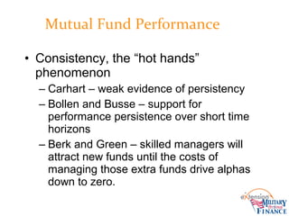 • Consistency, the “hot hands”
phenomenon
– Carhart – weak evidence of persistency
– Bollen and Busse – support for
performance persistence over short time
horizons
– Berk and Green – skilled managers will
attract new funds until the costs of
managing those extra funds drive alphas
down to zero.
Mutual Fund Performance
 