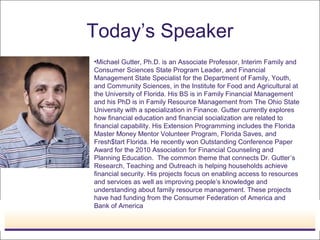 Today’s Speaker
•Michael Gutter, Ph.D. is an Associate Professor, Interim Family and
Consumer Sciences State Program Leader, and Financial
Management State Specialist for the Department of Family, Youth,
and Community Sciences, in the Institute for Food and Agricultural at
the University of Florida. His BS is in Family Financial Management
and his PhD is in Family Resource Management from The Ohio State
University with a specialization in Finance. Gutter currently explores
how financial education and financial socialization are related to
financial capability. His Extension Programming includes the Florida
Master Money Mentor Volunteer Program, Florida Saves, and
Fresh$tart Florida. He recently won Outstanding Conference Paper
Award for the 2010 Association for Financial Counseling and
Planning Education. The common theme that connects Dr. Gutter’s
Research, Teaching and Outreach is helping households achieve
financial security. His projects focus on enabling access to resources
and services as well as improving people’s knowledge and
understanding about family resource management. These projects
have had funding from the Consumer Federation of America and
Bank of America
 