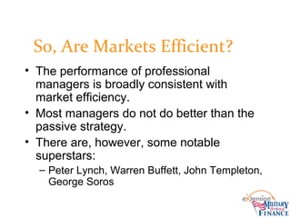 So, Are Markets Efficient?
• The performance of professional
managers is broadly consistent with
market efficiency.
• Most managers do not do better than the
passive strategy.
• There are, however, some notable
superstars:
– Peter Lynch, Warren Buffett, John Templeton,
George Soros
 