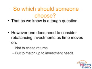 So which should someone
choose?
• That as we know is a tough question.
• However one does need to consider
rebalancing investments as time moves
on.
– Not to chase returns
– But to match up to investment needs
 