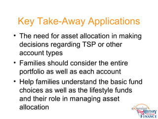 Key Take-Away Applications
• The need for asset allocation in making
decisions regarding TSP or other
account types
• Families should consider the entire
portfolio as well as each account
• Help families understand the basic fund
choices as well as the lifestyle funds
and their role in managing asset
allocation
 