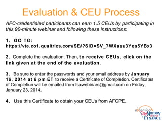 Evaluation & CEU Process
AFC-credentialed participants can earn 1.5 CEUs by participating in
this 90-minute webinar and following these instructions:
1. GO TO:
https://vte.co1.qualtrics.com/SE/?SID=SV_7WXasu3Yqa5YBx3
2. Complete the evaluation. Then, to receive CEUs, click on the
link given at the end of the evaluation.
3. Be sure to enter the passwords and your email address by January
16, 2014 at 6 pm ET to receive a Certificate of Completion. Certificates
of Completion will be emailed from fsawebinars@gmail.com on Friday,
January 23, 2014.
4. Use this Certificate to obtain your CEUs from AFCPE.
 