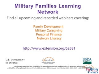 Military Families Learning
Network
This material is based upon work supported by the National Institute of Food and Agriculture, U.S. Department of Agriculture,
and the Office of Family Policy, Children and Youth, U.S. Department of Defense under Award Numbers 2010-48869-20685 and 2012-48755-20306.
Family Development
Military Caregiving
Personal Finance
Network Literacy
Find all upcoming and recorded webinars covering:
http://www.extension.org/62581
 