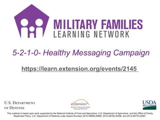 5-2-1-0- Healthy Messaging Campaign
https://learn.extension.org/events/2145
This material is based upon work supported by the National Institute of Food and Agriculture, U.S. Department of Agriculture, and the Office of Family
Readiness Policy, U.S. Department of Defense under Award Numbers 2010-48869-20685, 2012-48755-20306, and 2014-48770-22587.
 