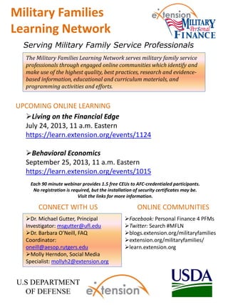 The Military Families Learning Network serves military family service
professionals through engaged online communities which identify and
make use of the highest quality, best practices, research and evidence-
based information, educational and curriculum materials, and
programming activities and efforts.
Facebook: Personal Finance 4 PFMs
Twitter: Search #MFLN
blogs.extension.org/militaryfamilies
extension.org/militaryfamilies/
learn.extension.org
Serving Military Family Service Professionals
Military Families
Learning Network
UPCOMING ONLINE LEARNING
ONLINE COMMUNITIES
Dr. Michael Gutter, Principal
Investigator: msgutter@ufl.edu
Dr. Barbara O’Neill, FAQ
Coordinator:
oneill@aesop.rutgers.edu
Molly Herndon, Social Media
Specialist: mollyh2@extension.org
CONNECT WITH US
U.S DEPARTMENT
OF DEFENSE
Living on the Financial Edge
July 24, 2013, 11 a.m. Eastern
https://learn.extension.org/events/1124
Behavioral Economics
September 25, 2013, 11 a.m. Eastern
https://learn.extension.org/events/1015
Each 90 minute webinar provides 1.5 free CEUs to AFC-credentialed participants.
No registration is required, but the installation of security certificates may be.
Visit the links for more information.
 