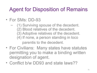 Agent for Disposition of Remains
• For SMs: DD-93
– (1) Surviving spouse of the decedent.
(2) Blood relatives of the deced...