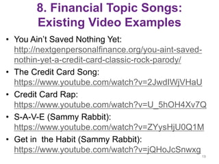 8. Financial Topic Songs:
Existing Video Examples
• You Ain’t Saved Nothing Yet:
http://nextgenpersonalfinance.org/you-aint-saved-
nothin-yet-a-credit-card-classic-rock-parody/
• The Credit Card Song:
https://www.youtube.com/watch?v=2JwdIWjVHaU
• Credit Card Rap:
https://www.youtube.com/watch?v=U_5hOH4Xv7Q
• S-A-V-E (Sammy Rabbit):
https://www.youtube.com/watch?v=ZYysHjU0Q1M
• Get in the Habit (Sammy Rabbit):
https://www.youtube.com/watch?v=jQHoJcSnwxg
19
 