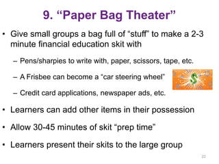 9. “Paper Bag Theater”
• Give small groups a bag full of “stuff” to make a 2-3
minute financial education skit with
– Pens/sharpies to write with, paper, scissors, tape, etc.
– A Frisbee can become a “car steering wheel”
– Credit card applications, newspaper ads, etc.
• Learners can add other items in their possession
• Allow 30-45 minutes of skit “prep time”
• Learners present their skits to the large group
22
 