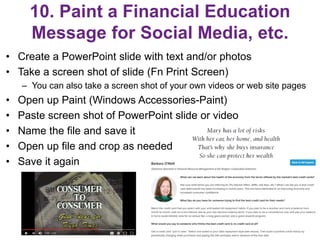 10. Paint a Financial Education
Message for Social Media, etc.
• Create a PowerPoint slide with text and/or photos
• Take a screen shot of slide (Fn Print Screen)
– You can also take a screen shot of your own videos or web site pages
• Open up Paint (Windows Accessories-Paint)
• Paste screen shot of PowerPoint slide or video
• Name the file and save it
• Open up file and crop as needed
• Save it again
23
 