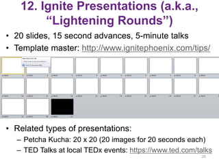 12. Ignite Presentations (a.k.a.,
“Lightening Rounds”)
• 20 slides, 15 second advances, 5-minute talks
• Template master: http://www.ignitephoenix.com/tips/
• Related types of presentations:
– Petcha Kucha: 20 x 20 (20 images for 20 seconds each)
– TED Talks at local TEDx events: https://www.ted.com/talks
25
 