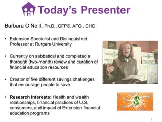 Barbara O’Neill, Ph.D., CFP®, AFC , CHC
• Extension Specialist and Distinguished
Professor at Rutgers University
• Currently on sabbatical and completed a
thorough (two-month) review and curation of
financial education resources
• Creator of five different savings challenges
that encourage people to save
• Research Interests: Health and wealth
relationships, financial practices of U.S.
consumers, and impact of Extension financial
education programs
Today’s Presenter
3
 