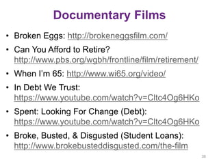 Documentary Films
• Broken Eggs: http://brokeneggsfilm.com/
• Can You Afford to Retire?
http://www.pbs.org/wgbh/frontline/film/retirement/
• When I’m 65: http://www.wi65.org/video/
• In Debt We Trust:
https://www.youtube.com/watch?v=Cltc4Og6HKo
• Spent: Looking For Change (Debt):
https://www.youtube.com/watch?v=Cltc4Og6HKo
• Broke, Busted, & Disgusted (Student Loans):
http://www.brokebusteddisgusted.com/the-film
38
 
