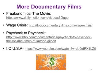 More Documentary Films
• Freakonomics: The Movie:
https://www.dailymotion.com/video/x30lggo
• Wage Crisis: http://topdocumentaryfilms.com/wage-crisis/
• Paycheck to Paycheck:
http://www.hbo.com/documentaries/paycheck-to-paycheck-
the-life-and-times-of-katrina-gilbert
• I.O.U.S.A- https://www.youtube.com/watch?v=dd0ofRX1LZ0
39
 