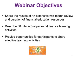 Webinar Objectives
• Share the results of an extensive two-month review
and curation of financial education resources
• Describe 50 interactive personal finance learning
activities
• Provide opportunities for participants to share
effective learning activities
4
 