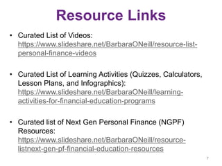 Resource Links
• Curated List of Videos:
https://www.slideshare.net/BarbaraONeill/resource-list-
personal-finance-videos
• Curated List of Learning Activities (Quizzes, Calculators,
Lesson Plans, and Infographics):
https://www.slideshare.net/BarbaraONeill/learning-
activities-for-financial-education-programs
• Curated list of Next Gen Personal Finance (NGPF)
Resources:
https://www.slideshare.net/BarbaraONeill/resource-
listnext-gen-pf-financial-education-resources
7
 