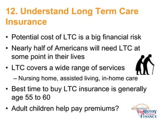 12. Understand Long Term Care Insurance 
• 
Potential cost of LTC is a big financial risk 
• 
Nearly half of Americans wil...