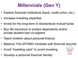 Millennials (Gen Y)
• Explore financial institutions (bank, credit union, etc.)
• Increase investing expertise
• Invest for the long-term in stocks/stock mutual funds
• Buy life insurance to protect dependents and/or
private student loan co-signers
• Teach children about personal finance
• Balance YOLO/FOMO mindsets with financial security
• Avoid “hoarding cash” to avoid investing
• Develop a personal financial identity
 