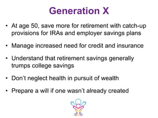 Generation X
• At age 50, save more for retirement with catch-up
provisions for IRAs and employer savings plans
• Manage increased need for credit and insurance
• Understand that retirement savings generally
trumps college savings
• Don’t neglect health in pursuit of wealth
• Prepare a will if one wasn’t already created
 