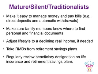 Mature/Silent/Traditionalists
• Make it easy to manage money and pay bills (e.g.,
direct deposits and automatic withdrawals)
• Make sure family members know where to find
personal and financial documents
• Adjust lifestyle to a declining real income, if needed
• Take RMDs from retirement savings plans
• Regularly review beneficiary designation on life
insurance and retirement savings plans
 
