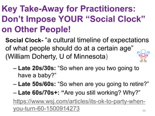 Key Take-Away for Practitioners:
Don’t Impose YOUR “Social Clock”
on Other People!
Social Clock- “a cultural timeline of expectations
of what people should do at a certain age”
(William Doherty, U of Minnesota)
– Late 20s/30s: “So when are you two going to
have a baby?”
– Late 50s/60s: “So when are you going to retire?”
– Late 60s/70s+: “Are you still working? Why?”
https://www.wsj.com/articles/its-ok-to-party-when-
you-turn-60-1500914273 60
 