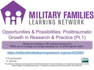 MC SMS icons
1
https://militaryfamilieslearningnetwork.org/event/22082/
Opportunities & Possibilities: Posttraumatic
Growth in Research & Practice (Pt.1)
Thanks for joining us! We will get started soon.
While you’re waiting you can get handouts etc. by following the below:
This material is based upon work supported by the National Institute of Food and Agriculture, U.S. Department of Agriculture, and the
Office of Military Family Readiness Policy, U.S. Department of Defense under Award Number 2015-48770-24.
 