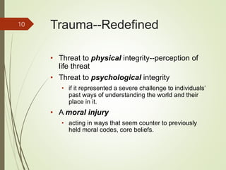 Trauma--Redefined
• Threat to physical integrity--perception of
life threat
• Threat to psychological integrity
• if it represented a severe challenge to individuals’
past ways of understanding the world and their
place in it.
• A moral injury
• acting in ways that seem counter to previously
held moral codes, core beliefs.
10
 