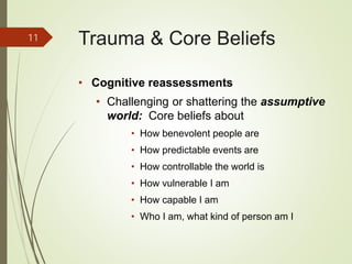 Trauma & Core Beliefs
• Cognitive reassessments
• Challenging or shattering the assumptive
world: Core beliefs about
• How benevolent people are
• How predictable events are
• How controllable the world is
• How vulnerable I am
• How capable I am
• Who I am, what kind of person am I
11
 