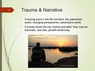 Trauma & Narrative
• A turning point in the life narrative, the watershed
event, changing perspectives, assumptive world.
• If events divide life into “before and after” they may be
traumatic, and also, growth-enhancing.
12
iStockphoto Member ID: 8085767
 