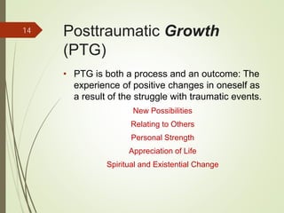 Posttraumatic Growth
(PTG)
• PTG is both a process and an outcome: The
experience of positive changes in oneself as
a result of the struggle with traumatic events.
New Possibilities
Relating to Others
Personal Strength
Appreciation of Life
Spiritual and Existential Change
14
 