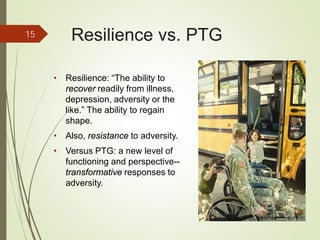 Resilience vs. PTG
• Resilience: “The ability to
recover readily from illness,
depression, adversity or the
like.” The ability to regain
shape.
• Also, resistance to adversity.
• Versus PTG: a new level of
functioning and perspective--
transformative responses to
adversity.
15
iStockphoto Member ID: 8085767
 