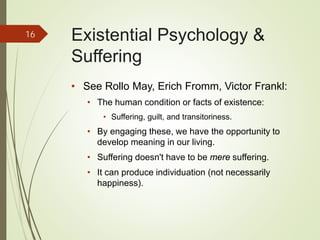 Existential Psychology &
Suffering
• See Rollo May, Erich Fromm, Victor Frankl:
• The human condition or facts of existence:
• Suffering, guilt, and transitoriness.
• By engaging these, we have the opportunity to
develop meaning in our living.
• Suffering doesn't have to be mere suffering.
• It can produce individuation (not necessarily
happiness).
16
 