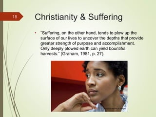 Christianity & Suffering
• “Suffering, on the other hand, tends to plow up the
surface of our lives to uncover the depths that provide
greater strength of purpose and accomplishment.
Only deeply plowed earth can yield bountiful
harvests.” (Graham, 1981, p. 27).
18
iStockphoto Member ID: 8085767
 