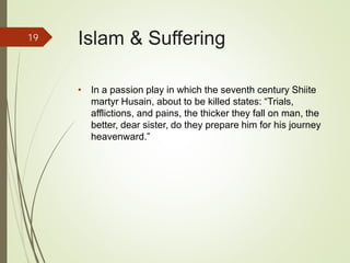 Islam & Suffering
• In a passion play in which the seventh century Shiite
martyr Husain, about to be killed states: “Trials,
afflictions, and pains, the thicker they fall on man, the
better, dear sister, do they prepare him for his journey
heavenward.”
19
 