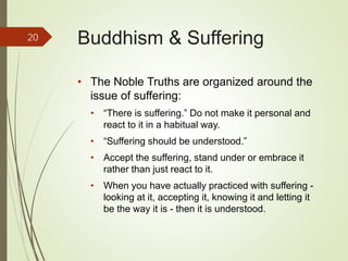 Buddhism & Suffering
• The Noble Truths are organized around the
issue of suffering:
• “There is suffering.” Do not make it personal and
react to it in a habitual way.
• “Suffering should be understood.”
• Accept the suffering, stand under or embrace it
rather than just react to it.
• When you have actually practiced with suffering -
looking at it, accepting it, knowing it and letting it
be the way it is - then it is understood.
20
 