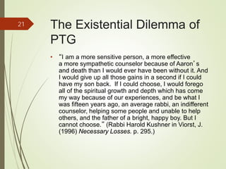 The Existential Dilemma of
PTG
• “I am a more sensitive person, a more effective
a more sympathetic counselor because of Aaron’s
and death than I would ever have been without it. And
I would give up all those gains in a second if I could
have my son back. If I could choose, I would forego
all of the spiritual growth and depth which has come
my way because of our experiences, and be what I
was fifteen years ago, an average rabbi, an indifferent
counselor, helping some people and unable to help
others, and the father of a bright, happy boy. But I
cannot choose.” (Rabbi Harold Kushner in Viorst, J.
(1996) Necessary Losses. p. 295.)
21
 