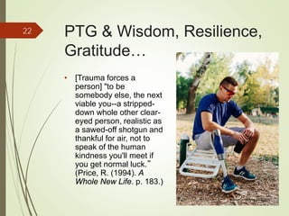 PTG & Wisdom, Resilience,
Gratitude…
• [Trauma forces a
person] "to be
somebody else, the next
viable you--a stripped-
down whole other clear-
eyed person, realistic as
a sawed-off shotgun and
thankful for air, not to
speak of the human
kindness you'll meet if
you get normal luck.”
(Price, R. (1994). A
Whole New Life. p. 183.)
22
iStockphoto Member ID: 8085767
 