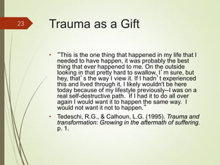 Trauma as a Gift
• “This is the one thing that happened in my life that I
needed to have happen, it was probably the best
thing that ever happened to me. On the outside
looking in that pretty hard to swallow, I’m sure, but
hey, that’s the way I view it. If I hadn’t experienced
this and lived through it, I likely wouldn't be here
today because of my lifestyle previously--I was on a
real self-destructive path. If I had it to do all over
again I would want it to happen the same way. I
would not want it not to happen.”
• Tedeschi, R.G., & Calhoun, L.G. (1995). Trauma and
transformation: Growing in the aftermath of suffering.
p. 1.
23
 