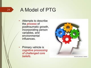 A Model of PTG
• Attempts to describe
the process of
posttraumatic growth,
incorporating person
variables, and
environmental
influences.
• Primary vehicle is
cognitive processing
of challenged core
beliefs.
24
iStockphoto Member ID: 8085767
 