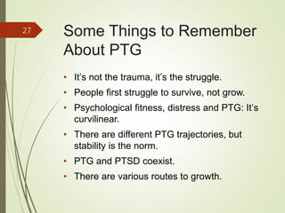 Some Things to Remember
About PTG
• It’s not the trauma, it’s the struggle.
• People first struggle to survive, not grow.
• Psychological fitness, distress and PTG: It’s
curvilinear.
• There are different PTG trajectories, but
stability is the norm.
• PTG and PTSD coexist.
• There are various routes to growth.
27
 