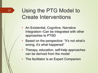 Using the PTG Model to
Create Interventions
• An Existential, Cognitive, Narrative
Integration--Can be integrated with other
approaches to PTSD
• Based on the perspective: “It’s not what’s
wrong, it’s what happened”
• Therapy, education, self-help approaches
can be derived from the model
• The facilitator is an Expert Companion
28
 