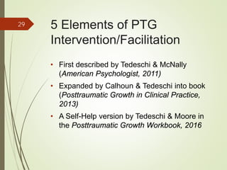 5 Elements of PTG
Intervention/Facilitation
• First described by Tedeschi & McNally
(American Psychologist, 2011)
• Expanded by Calhoun & Tedeschi into book
(Posttraumatic Growth in Clinical Practice,
2013)
• A Self-Help version by Tedeschi & Moore in
the Posttraumatic Growth Workbook, 2016
29
 