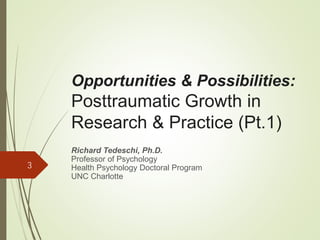 Opportunities & Possibilities:
Posttraumatic Growth in
Research & Practice (Pt.1)
Richard Tedeschi, Ph.D.
Professor of Psychology
Health Psychology Doctoral Program
UNC Charlotte
3
 
