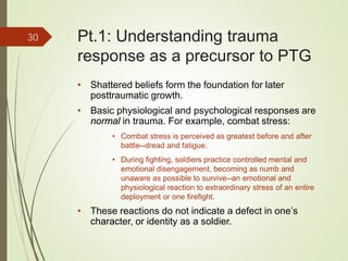• Shattered beliefs form the foundation for later
posttraumatic growth.
• Basic physiological and psychological responses are
normal in trauma. For example, combat stress:
• Combat stress is perceived as greatest before and after
battle--dread and fatigue.
• During fighting, soldiers practice controlled mental and
emotional disengagement, becoming as numb and
unaware as possible to survive--an emotional and
physiological reaction to extraordinary stress of an entire
deployment or one firefight.
• These reactions do not indicate a defect in one’s
character, or identity as a soldier.
30 Pt.1: Understanding trauma
response as a precursor to PTG
 