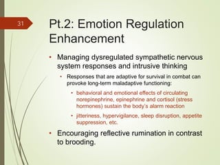Pt.2: Emotion Regulation
Enhancement
• Managing dysregulated sympathetic nervous
system responses and intrusive thinking
• Responses that are adaptive for survival in combat can
provoke long-term maladaptive functioning:
• behavioral and emotional effects of circulating
norepinephrine, epinephrine and cortisol (stress
hormones) sustain the body’s alarm reaction
• jitteriness, hypervigilance, sleep disruption, appetite
suppression, etc.
• Encouraging reflective rumination in contrast
to brooding.
31
 