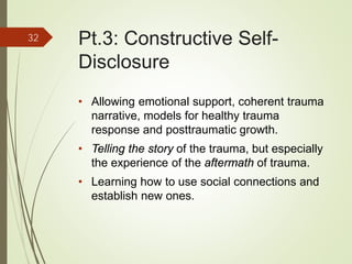 Pt.3: Constructive Self-
Disclosure
• Allowing emotional support, coherent trauma
narrative, models for healthy trauma
response and posttraumatic growth.
• Telling the story of the trauma, but especially
the experience of the aftermath of trauma.
• Learning how to use social connections and
establish new ones.
32
 