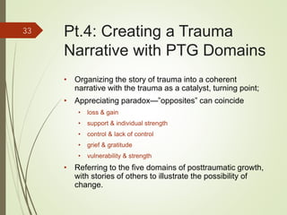 Pt.4: Creating a Trauma
Narrative with PTG Domains
• Organizing the story of trauma into a coherent
narrative with the trauma as a catalyst, turning point;
• Appreciating paradox—”opposites” can coincide
• loss & gain
• support & individual strength
• control & lack of control
• grief & gratitude
• vulnerability & strength
• Referring to the five domains of posttraumatic growth,
with stories of others to illustrate the possibility of
change.
33
 