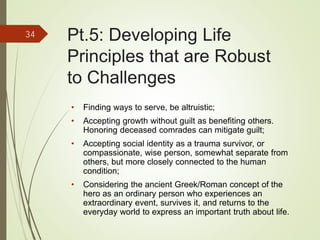 Pt.5: Developing Life
Principles that are Robust
to Challenges
• Finding ways to serve, be altruistic;
• Accepting growth without guilt as benefiting others.
Honoring deceased comrades can mitigate guilt;
• Accepting social identity as a trauma survivor, or
compassionate, wise person, somewhat separate from
others, but more closely connected to the human
condition;
• Considering the ancient Greek/Roman concept of the
hero as an ordinary person who experiences an
extraordinary event, survives it, and returns to the
everyday world to express an important truth about life.
34
 