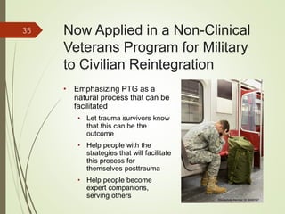 Now Applied in a Non-Clinical
Veterans Program for Military
to Civilian Reintegration
• Emphasizing PTG as a
natural process that can be
facilitated
• Let trauma survivors know
that this can be the
outcome
• Help people with the
strategies that will facilitate
this process for
themselves posttrauma
• Help people become
expert companions,
serving others
35
iStockphoto Member ID: 8085767
 